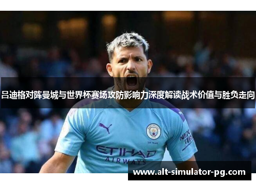 吕迪格对阵曼城与世界杯赛场攻防影响力深度解读战术价值与胜负走向 吕迪格对阵曼城与世界杯赛场攻防影响力深度解读战术价值与胜负走向
