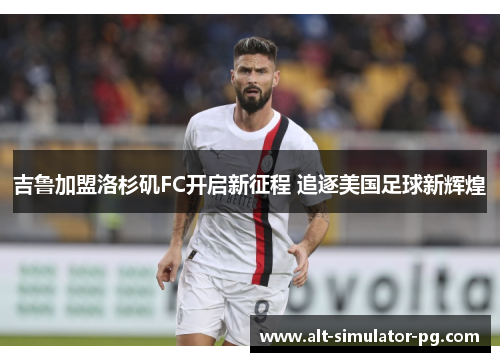 吉鲁加盟洛杉矶FC开启新征程 追逐美国足球新辉煌 吉鲁加盟洛杉矶FC开启新征程 追逐美国足球新辉煌