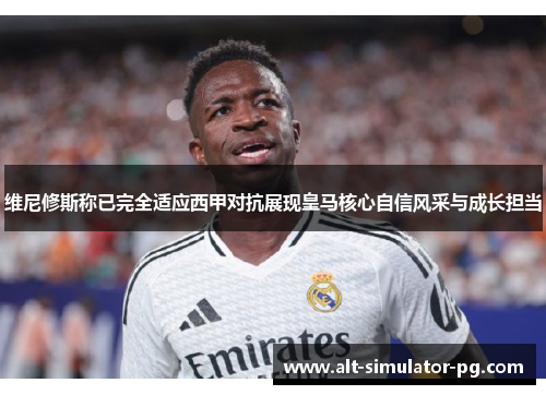 维尼修斯称已完全适应西甲对抗展现皇马核心自信风采与成长担当
