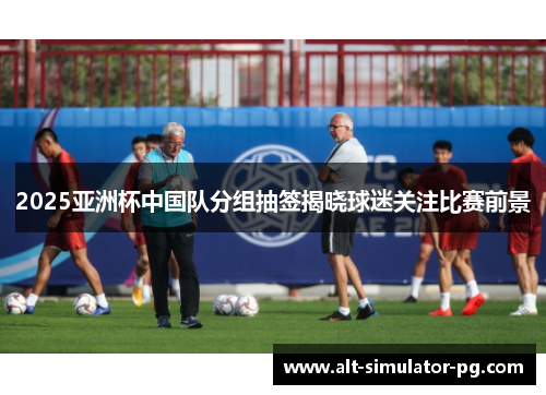 2025亚洲杯中国队分组抽签揭晓球迷关注比赛前景